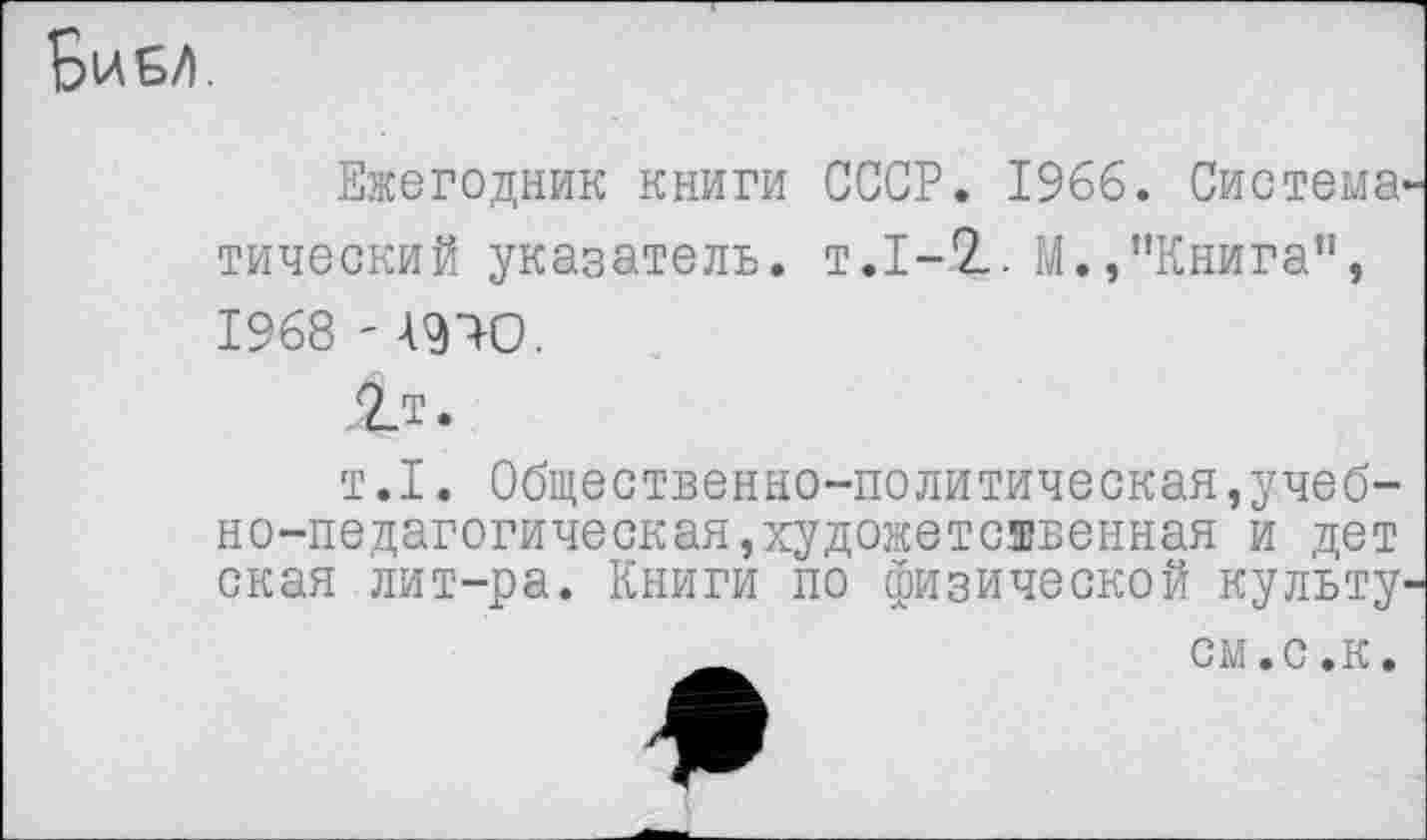 ﻿Бие/>.
Ежегодник книги СССР. 1966. Система' тический указатель, т.1-2. М.,"Книга”, 1968 ' 49Ю.
т.1. Общественно-политическая,учебно-педагогическая, художественная и дет ская лит-ра. Книги по физической культу'
см.с.к.